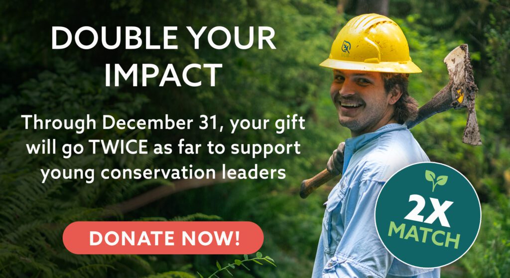 Double Your Impact. Through December 31, your gift will go TWICE as far to support young conservation leaders.